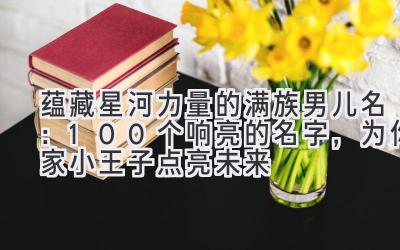  蕴藏星河力量的满族男儿名：100个响亮的名字，为你家小王子点亮未来 