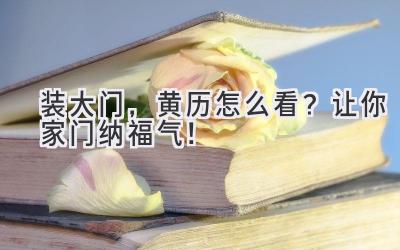   装大门，黄历怎么看？让你家门纳福气！ 