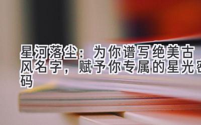 星河落尘:为你谱写绝美古风名字,赋予你专属的星光密码