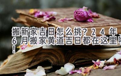 搬新家吉日怎么挑?24年6月搬家黄道吉日都在这里啦!