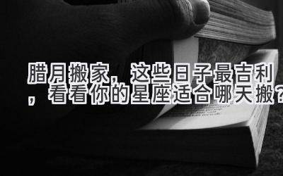 腊月搬家,这些日子最吉利,看看你的星座适合哪天搬?