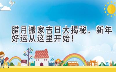 腊月搬家吉日大揭秘,新年好运从这里开始!