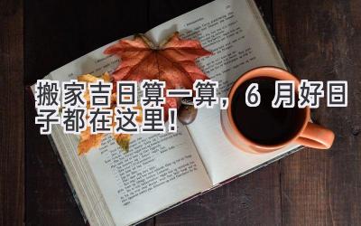搬家吉日算一算,6月好日子都在这里!