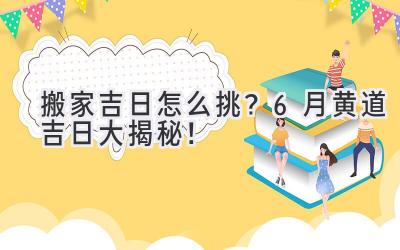 搬家吉日怎么挑?6月黄道吉日大揭秘!