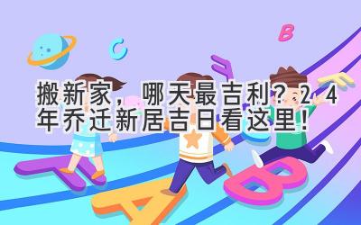 搬新家,哪天最吉利?24年乔迁新居吉日看这里!