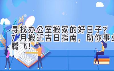 寻找办公室搬家的好日子?7月搬迁吉日指南,助你事业腾飞!