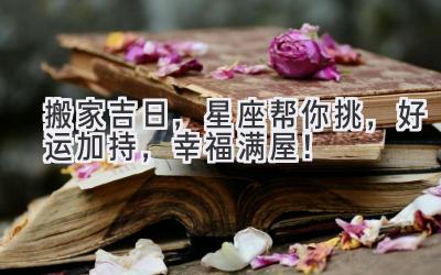 搬家吉日,星座帮你挑,好运加持,幸福满屋!