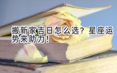 搬新家吉日怎么选?星座运势来助力!