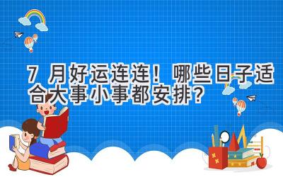 7月好运连连!哪些日子适合大事小事都安排?