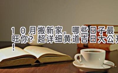 10月搬新家,哪些日子最旺你?超详细黄道吉日大公开!