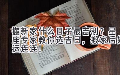 搬新家什么日子最吉利?星座专家教你选吉日,搬家后好运连连!