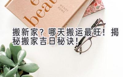搬新家?哪天搬运最旺!揭秘搬家吉日秘诀!