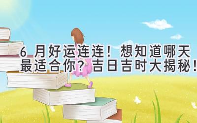 6月好运连连!想知道哪天最适合你?吉日吉时大揭秘!