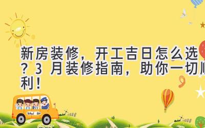 新房装修,开工吉日怎么选?3月装修指南,助你一切顺利!