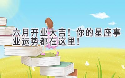 六月开业大吉!你的星座事业运势都在这里!