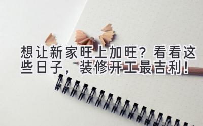 想让新家旺上加旺?看看这些日子,装修开工最吉利!
