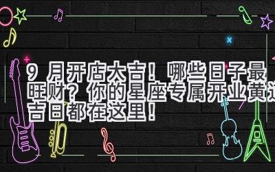 9月开店大吉!哪些日子最旺财? 你的星座专属开业黄道吉日都在这里!
