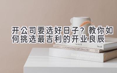 开公司要选好日子?教你如何挑选最吉利的开业良辰