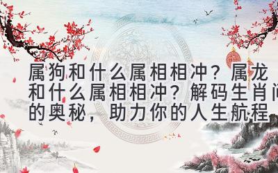  属狗和什么属相相冲？属龙和什么属相相冲？解码生肖间的奥秘，助力你的人生航程 