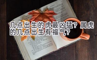   几点出生的虎最凶猛？属虎的几点出生有福气？  