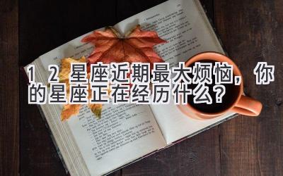  12星座近期最大烦恼，你的星座正在经历什么？ 