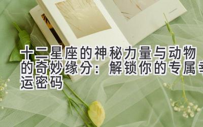   十二星座的神秘力量与动物的奇妙缘分：解锁你的专属幸运密码 