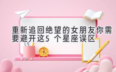  重新追回绝望的女朋友 你需要避开这5个星座误区 
