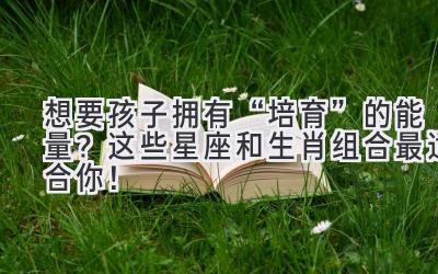  想要孩子拥有“培育”的能量？ 这些星座和生肖组合最适合你！ 