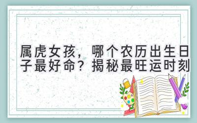 属虎女孩,哪个农历出生日子最好命?揭秘最旺运时刻