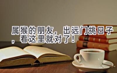  属猴的朋友，出远门挑日子，看这里就对了！ 
