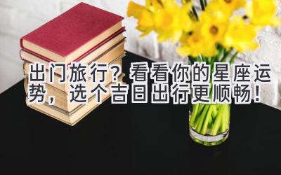  出门旅行？看看你的星座运势，选个吉日出行更顺畅！ 