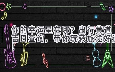   你的幸运星在哪？出行黄道吉日查询，带你玩转旅途好运！ 