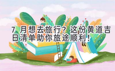 7月想去旅行? 这份黄道吉日清单助你旅途顺利!