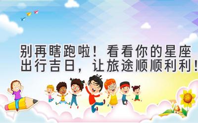 别再瞎跑啦!看看你的星座出行吉日,让旅途顺顺利利!