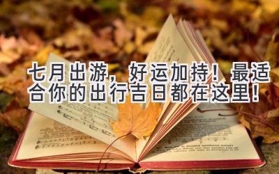 七月出游,好运加持!最适合你的出行吉日都在这里!
