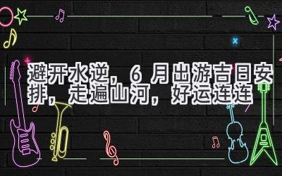 避开水逆,6月出游吉日安排,走遍山河,好运连连