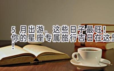 5月出游,这些日子最旺!你的星座专属旅行吉日在这里!