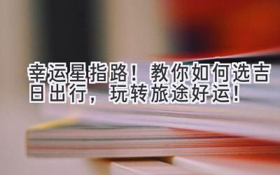  幸运星指路！教你如何选吉日出行，玩转旅途好运！ 