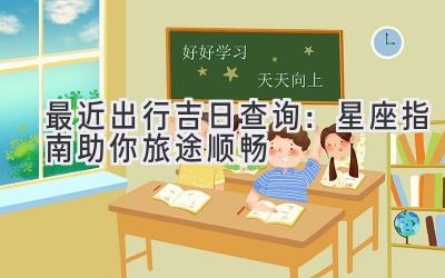 最近出行吉日查询:星座指南助你旅途顺畅