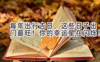  每年出行吉日，这些日子出门最旺！你的幸运星在闪烁！ 