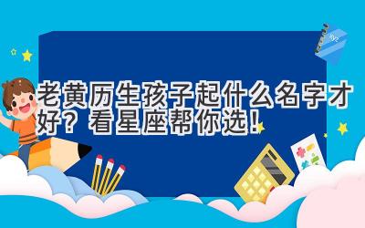  老黄历生孩子起什么名字才好？看星座帮你选！ 