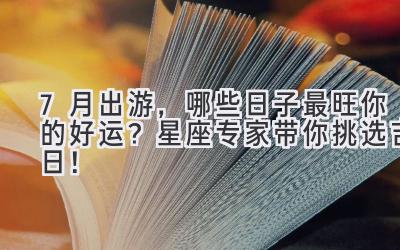   7月出游，哪些日子最旺你的好运？星座专家带你挑选吉日！ 