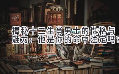 揭秘十二生肖男士的性格与魅力:他是你的命中注定吗?