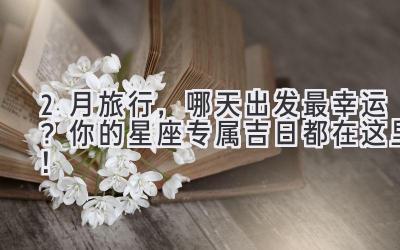 2月旅行,哪天出发最幸运?你的星座专属吉日都在这里!