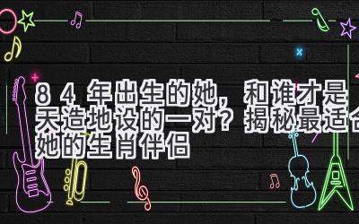 84年出生的她，和谁才是天造地设的一对？揭秘最适合她的生肖伴侣