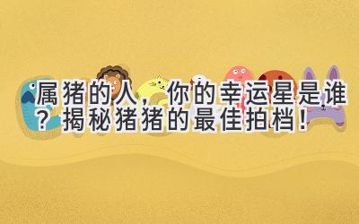  属猪的人，你的幸运星是谁？揭秘猪猪的最佳拍档！ 