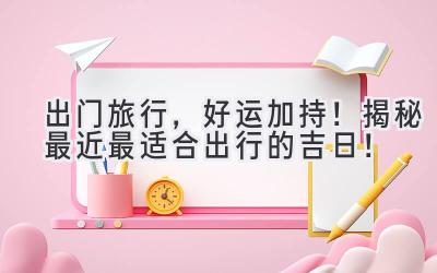 出门旅行,好运加持!揭秘最近最适合出行的吉日!