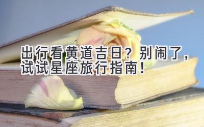  出行看黄道吉日？别闹了，试试星座旅行指南！ 