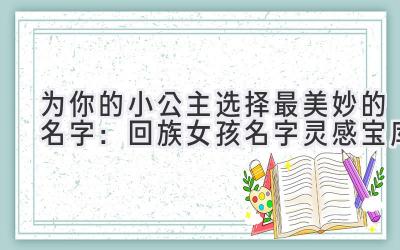   为你的小公主选择最美妙的名字：回族女孩名字灵感宝库 