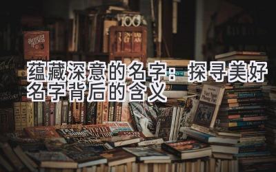 蕴藏深意的名字:探寻美好名字背后的含义
